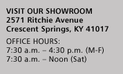 VISIT OUR SHOWROOM
2571 Ritchie Avenue
Crescent Springs, KY 41017
OFFICE HOURS:
7:30 a.m. - 4:30 p.m. (M-F)
7:30 a.m. - Noon (Sat)